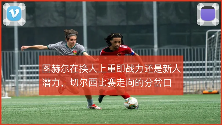 图赫尔在换人上重即战力还是新人潜力，切尔西比赛走向的分岔口