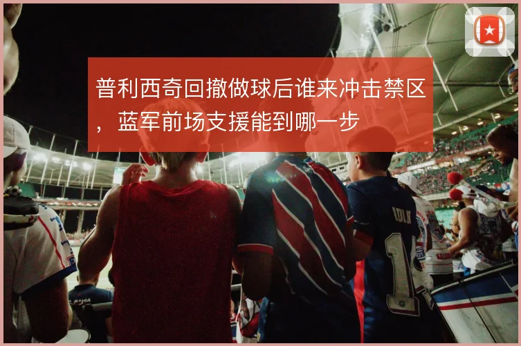 普利西奇回撤做球后谁来冲击禁区，蓝军前场支援能到哪一步