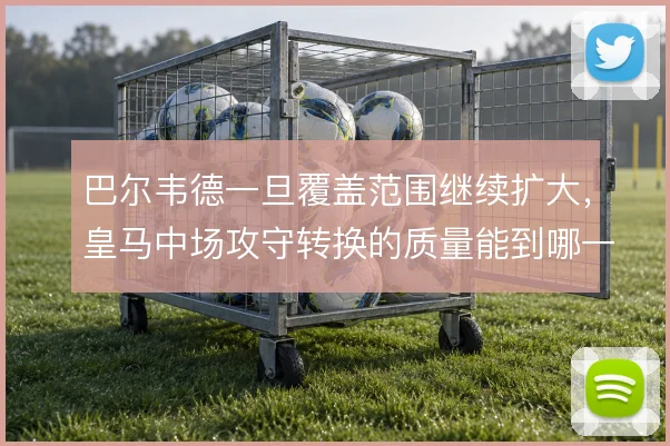 巴尔韦德一旦覆盖范围继续扩大，皇马中场攻守转换的质量能到哪一步