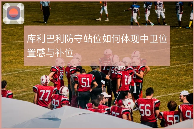 库利巴利防守站位如何体现中卫位置感与补位