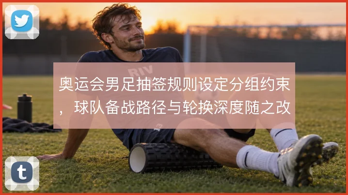 奥运会男足抽签规则设定分组约束，球队备战路径与轮换深度随之改变