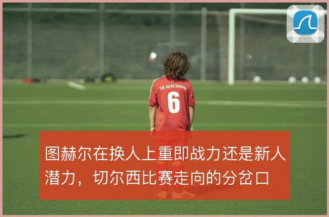 图赫尔在换人上重即战力还是新人潜力，切尔西比赛走向的分岔口