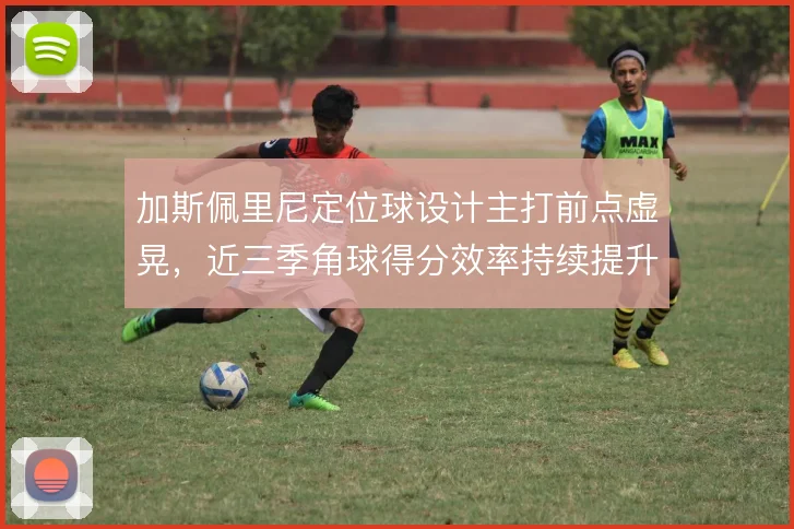 加斯佩里尼定位球设计主打前点虚晃，近三季角球得分效率持续提升