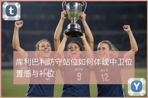 库利巴利防守站位如何体现中卫位置感与补位