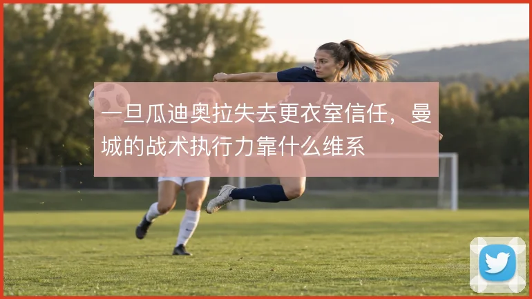 一旦瓜迪奥拉失去更衣室信任，曼城的战术执行力靠什么维系
