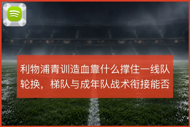 利物浦青训造血靠什么撑住一线队轮换,梯队与成年队战术衔接能否接上