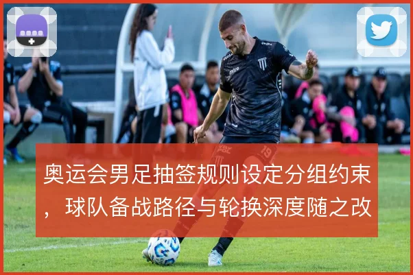 奥运会男足抽签规则设定分组约束，球队备战路径与轮换深度随之改变