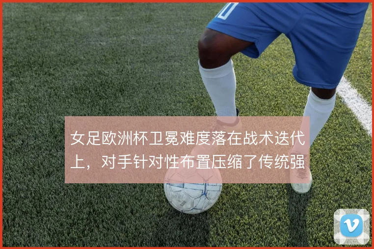 女足欧洲杯卫冕难度落在战术迭代上，对手针对性布置压缩了传统强队的空间