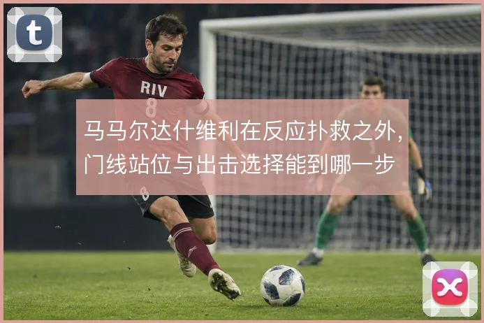 马马尔达什维利在反应扑救之外，门线站位与出击选择能到哪一步