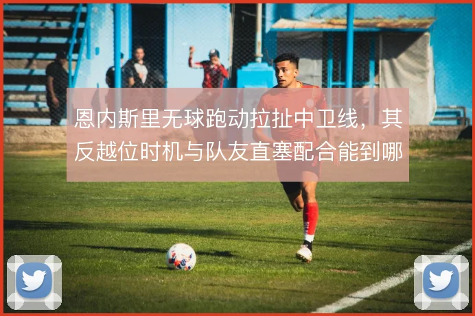 恩内斯里无球跑动拉扯中卫线，其反越位时机与队友直塞配合能到哪一步