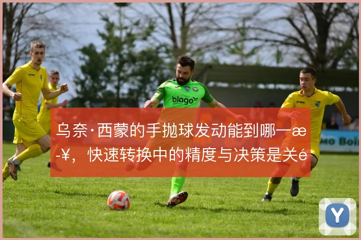 乌奈·西蒙的手抛球发动能到哪一步，快速转换中的精度与决策是关键
