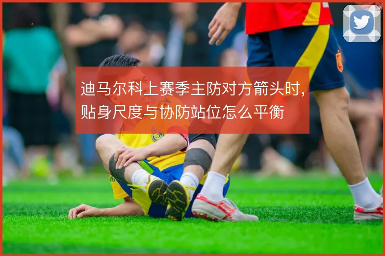 迪马尔科上赛季主防对方箭头时,贴身尺度与协防站位怎么平衡