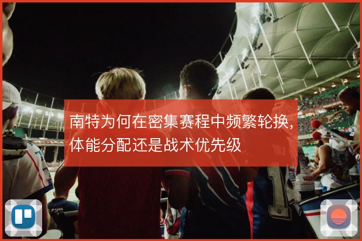 南特为何在密集赛程中频繁轮换，体能分配还是战术优先级
