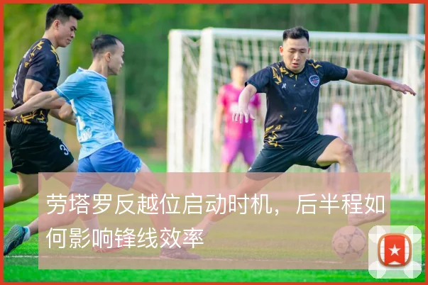 劳塔罗反越位启动时机，后半程如何影响锋线效率