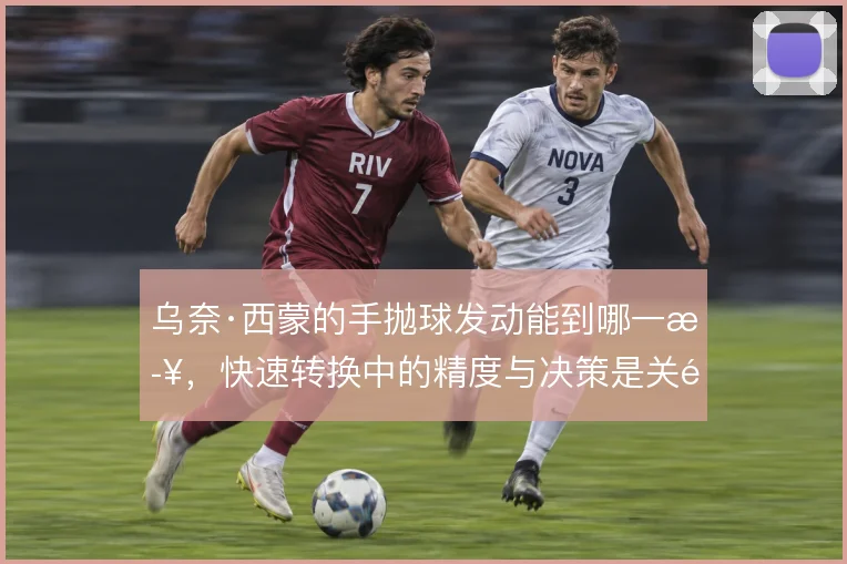 乌奈·西蒙的手抛球发动能到哪一步，快速转换中的精度与决策是关键