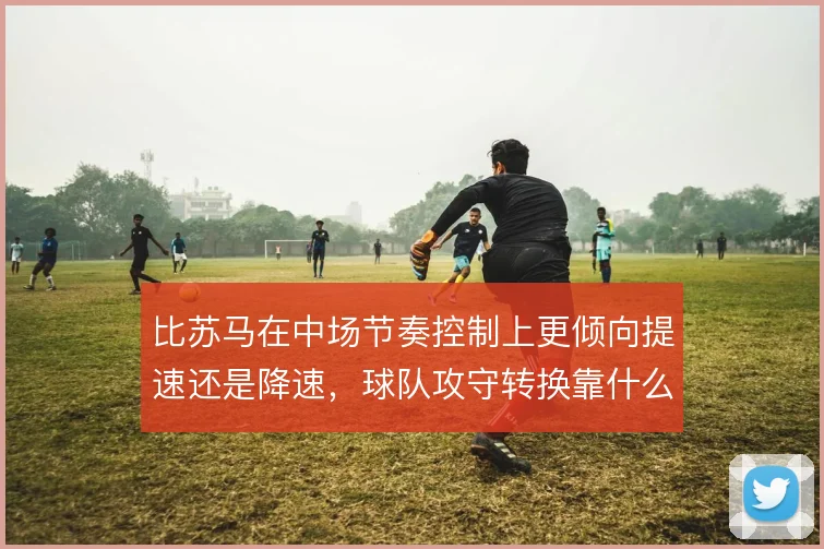比苏马在中场节奏控制上更倾向提速还是降速,球队攻守转换靠什么撑住