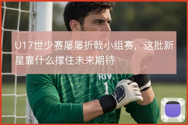 U17世少赛屡屡折戟小组赛，这批新星靠什么撑住未来期待